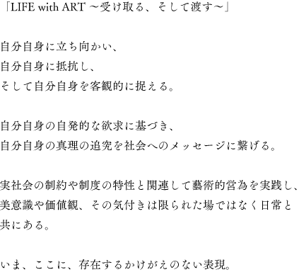 「LIFE with ART 〜受け取る、そして渡す〜」

自分自身に立ち向かい、
自分自身に抵抗し、
そして自分自身を客観的に捉える。

自分自身の自発的な欲求に基づき、
自分自身の真理の追究を社会へのメッセージに繋げる。

実社会の制約や制度の特性と関連して藝術的営為を実践し、
美意識や価値観、その気付きは限られた場ではなく日常と共にある。

いま、ここに、存在するかけがえのない表現。