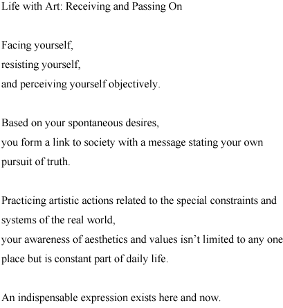 Life with Art: Receiving and Passing On

Facing yourself, 
resisting yourself, 
and perceiving yourself objectively.

Based on your spontaneous desires, 
you form a link to society with a message stating your own pursuit of truth.

Practicing artistic actions related to the special constraints and systems 
of the real world, 
your awareness of aesthetics and values isn’t limited to any one place 
but is constant part of daily life.

An indispensable expression exists here and now.