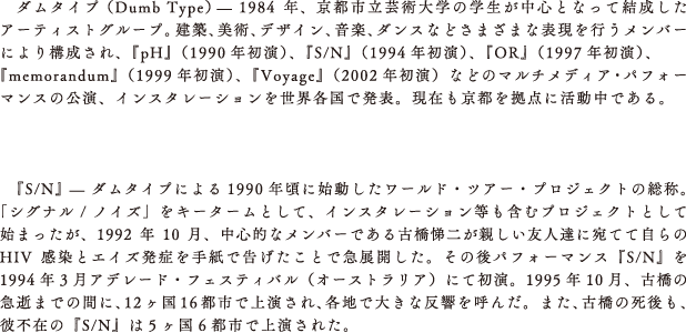 ダムタイプ （Dumb Type）— 1984年、京都市立芸術大学の学生が中心となって結成したアーティストグループ。建築、美術、デザイン、音楽、ダンスなどさまざまな表現を行うメンバーにより構成され、『pH』（1990年初演）、『S/N』（1994年初演）、『OR』（1997年初演）、『memorandum』（1999年初演）、『Voyage』（2002年初演）などのマルチメディア・パフォーマンスの公演、インスタレーションを世界各国で発表。現在も京都を拠点に活動中である。



　『S/N』 — ダムタイプによる1990年頃に始動したワールド・ツアー・プロジェクトの総称。「シグナル / ノイズ」をキータームとして、インスタレーション等も含むプロジェクトとして始まったが、1992年10月、中心的なメンバーである古橋悌二が親しい友人達に宛てて自らのHIV感染とエイズ発症を手紙で告げたことで急展開した。その後パフォーマンス『S/N』を1994年3月アデレード・フェスティバル（オーストラリア）にて初演。1995年10月、古橋の急逝までの間に、12ヶ国16都市で上演され、各地で大きな反響を呼んだ。また、古橋の死後も、彼不在の『S/N』は5ヶ国6都市で上演された。