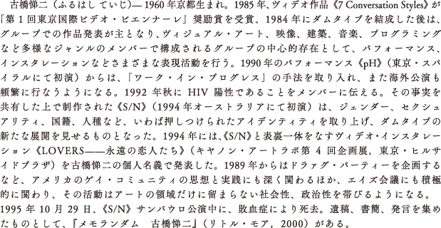 古橋悌二（ふるはし ていじ）— 1960年京都生まれ。1985年、ヴィデオ作品《7 Conversation Styles》が「第1回東京国際ビデオ・ビエンナーレ」奨励賞を受賞、1984年にダムタイプを結成した後は、グループでの作品発表が主となり、ヴィジュアル・アート、映像、建築、音楽、プログラミングなど多様なジャンルのメンバーで構成されるグループの中心的存在として、パフォーマンス、インスタレーションなどさまざまな表現活動を行う。1990年のパフォーマンス《pH》（東京・スパイラルにて初演）からは、「ワーク・イン・プログレス」の手法を取り入れ、また海外公演も頻繁に行なうようになる。1992年秋にHIV陽性であることをメンバーに伝える。その事実を共有した上で制作された 《S/N》（1994年オーストラリアにて初演）は、ジェンダー、セクシュアリティ、国籍、人種など、いわば押しつけられたアイデンティティを取り上げ、ダムタイプの新たな展開を見せるものとなった。1994年には、《S/N》と表裏一体をなすヴィデオ・インスタレーション《LOVERS——永遠の恋人たち》（キヤノン・アートラボ第4回企画展，東京・ヒルサイドプラザ）を古橋悌二の個人名義で発表した。1989年からはドラァグ・パーティーを企画するなど、アメリカのゲイ・コミュニティの思想と実践にも深く関わるほか、エイズ会議にも積極的に関わり、その活動はアートの領域だけに留まらない社会性、政治性を帯びるようになる。1995年10月29日、《S/N》サンパウロ公演中に、敗血症により死去。遺稿、書簡、発言を集めたものとして、『メモランダム　古橋悌二』（リトル・モア，2000）がある。