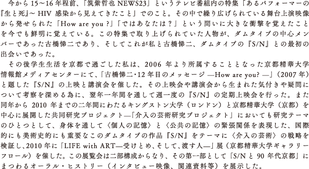 今から15〜16年程前、「筑紫哲也 NEWS23」というテレビ番組内の特集「あるパフォーマーの『生と死』〜 HIV感染から見えてきたこと」でのこと。その中で繰り広げられている舞台上演映像から発せられた「How are you ?」「ではあなたは？」という問いに大きな衝撃を覚えたことを今でも鮮明に覚えている。この特集で取り上げられていた人物が、ダムタイプの中心メンバーであった古橋悌二であり、そしてこれが私と古橋悌二、ダムタイプの『S/N』との最初の出会いであった。
　その後学生生活を京都で過ごした私は、2006年より所属することとなった京都精華大学情報館メディアセンターにて、「古橋悌二・12年目のメッセージ —How are you? —」（2007年）と題した『S/N』の上映と講演会を催した。その上映会や講演会から生まれた気付きや疑問について考察を深める為に、翌年一年間を通して週一度の『S/N』の定期上映会を行った。また同年から2010年までの二年間にわたるキングストン大学（ロンドン）と京都精華大学（京都）を中心に展開した共同研究プロジェクト—「介入の芸術研究プロジェクト」においても研究テーマのひとつとして、身体を通して〈個人の記憶〉と〈公共の記憶〉の緊張関係を表現した、国際的にも美術史的にも重要なこのダムタイプの作品『S/N』をテーマに〈介入の芸術〉の戦略を検証し、2010年に「LIFE with ART—受けとめ、そして、渡す人—」展（京都精華大学ギャラリーフロール）を催した。この展覧会は二部構成からなり、その第一部として「S/Nと90年代京都」にまつわるオーラル・ヒストリー（インタビュー映像、関連資料等）を展示した。