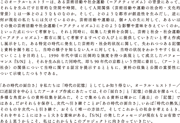 このオーラル・ヒストリーは、ある芸術活動や社会運動（＝アクティビズム）の背景にあって、それらを生みだす日常的な空間や時間、そして人間関係（芸術活動や運動の社会的・文化的背景）とは一体どのようなものなのか。そして、どのような都市が創造性を生みだし、逆に何が現在の私たちには欠けているのか。芸術活動や運動は、個々人の生に対して、あるいはその後の芸術活動や社会運動（＝アクティビズム）にどのような影響や意味を与えていくのか。といった点について考察をし、それと同時に、収集した資料を公開し、芸術と社会・社会運動（＝アクティビズム）・都市に関して考察するすべての人びとに提供していきたいと考え作成し展示をした。ある特定の時代に発生した芸術的・社会的状況に関して、失われつつある記憶と資料を掘り起こし、当時の様子を知らない人々に対しても、当時の状況をわかりやすく伝えていくことを目的とし、1990年代中頃に圧倒的な強度を持つ表現として成立したパフォーマンス『S/N』と、それを生み出した同時代、即ち90年代の京都という空間に着目し、〈アートと社会〉の関係について当時に関する証言を提示するとともに、資料の収集と公開の重要性について示唆したつもりである。
							
							
 「あの時代の面白さ」を私たちは「時代の記憶」としてしか知り得ない。オーラル・ヒストリー／口述証言を中心としたアーカイブ作成にあたっては、その「面白さ」と「記憶」の接点を探るべく、多様な角度からの資料収集を試みた。そこで集められる資料は確かに「過去」の「記憶」ではある。だがそれらを保存し、次代へ引き継ぐことが「あの時代の面白さ」、いわば「時代の熱気」そのものを次代へと引き継ぐ、おそらく唯一の方法だ。そしてこれからの社会を考えるとき、それをやることにはきっと大きな意味がある。『S/N』の発したメッセージが現在もなお有効であると思うからこそ、私はこれからもこのプロジェクトに向き合っていきたい。