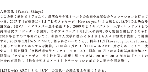「八巻真哉（Yamaki Shinya）
 こころ熱く無骨でうざったく、講演会や各種イベントの企画や展覧会のキュレーションを行っている。2007年「古橋悌二・1 2 年目のメッセージ - How are you ? - 」と題した、｢S/N｣の上映会や講演会、HIV/エイズポスター展を企画する。2009年よりキングストン大学(ロンドン)との共同研究プロジェクトを開始。このプロジェクトは｢介入の芸術｣の可能性を検証するために2010年までの二年間にわたり、芸術や人文学に携わるさまざまな人々が領域を横断して展開する。2009年1月｢S/Nについて、語られなかったこと｣、同年11月｢Love song for the future｣と題した公開シンポジウムを開催。2010年9月には「LIFE with ART―受けとめ、そして、渡す人―」展を開催（京都精華大学ギャラリーフロール）、同年10月には東京都写真美術館にて開催の「ラヴズ・ボディ―生と性を巡る表現」展にて寄稿。2010～2012年度は「アートの社会的有用性」、「社会を変えるアート」をテーマにシンポジウム等を企画実施中。

「LIFE with ART」とは「S/N」の現代への読み替え作業でもある。